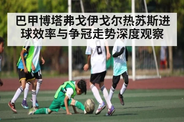 巴甲博塔弗戈伊戈尔热苏斯进球效率与争冠走势深度观察